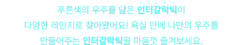 푸른색의 우주를 닮은 인터갈락틱이 다양한 레인지로 찾아왔어요! 욕실 안에 나만의 우주를 만들어주는 인터갈락틱을 마음껏 즐겨보세요.
