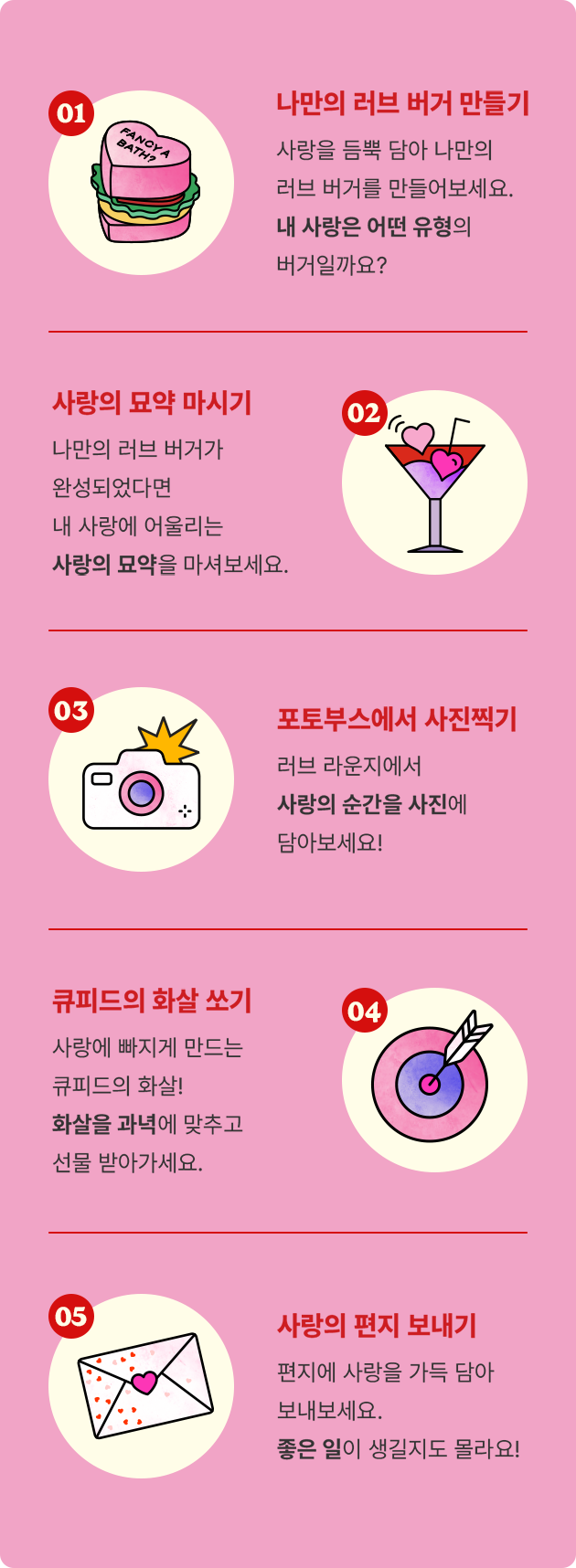 나만의 러브 버거 만들기: 사랑을 듬뿍 담아 나만의 러브 버거를 만들어보세요. 내 사랑은 어떤 유형의 버거일까요? 사랑의 묘약 마시기: 나만의 러브 버거가 완성되었다면 내 사랑에 어울리는 사랑의 묘약을 마셔보세요. 포토부스에서 사진찍기: 러브 라운지에서 사랑의 순간을 사진에 담아보세요! 큐피드의 화살 쏘기: 사랑에 빠지게 만드는 큐피드의 화살! 화살을 과녁에 맞추고 선물 받아가세요. 사랑의 편지 보내기: 편지에 사랑을 가득 담아 보내보세요. 좋은 일이 생길지도 몰라요!
