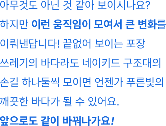 아무것도 아닌 것 같아 보이시나요? 하지만 이런 움직임이 모여서 큰 변화를 이뤄낸답니다! 끝없어 보이는 포장 쓰레기의 바다라도 네이키드 구조대의 손길 하나둘씩 모이면 언젠가 푸른빛의 깨끗한 바다가 될 수 있어요. 앞으로도 같이 바꿔나가요!