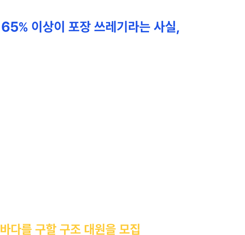 전 세계의 바다를 덮고 있는 플라스틱 쓰레기 중 65% 이상이 포장 쓰레기라는 사실, 아시나요? 러쉬는 매년 포장 쓰레기의 불필요성을 알리고
        환경을 지키기 위해 “네이키드 행진”을 진행했어요. 하지만 바다에 물고기보다 쓰레기가 더 많다는 말까지 나오고 있는 지금, 더 많은 사람들의 목소리와 행동이 필요해요.
        그래서 여러분들의 도움이 필요합니다! 포장 쓰레기의 바다로 용기 있게 뛰어들어  바다를 구할 구조 대원을 모집해요! 