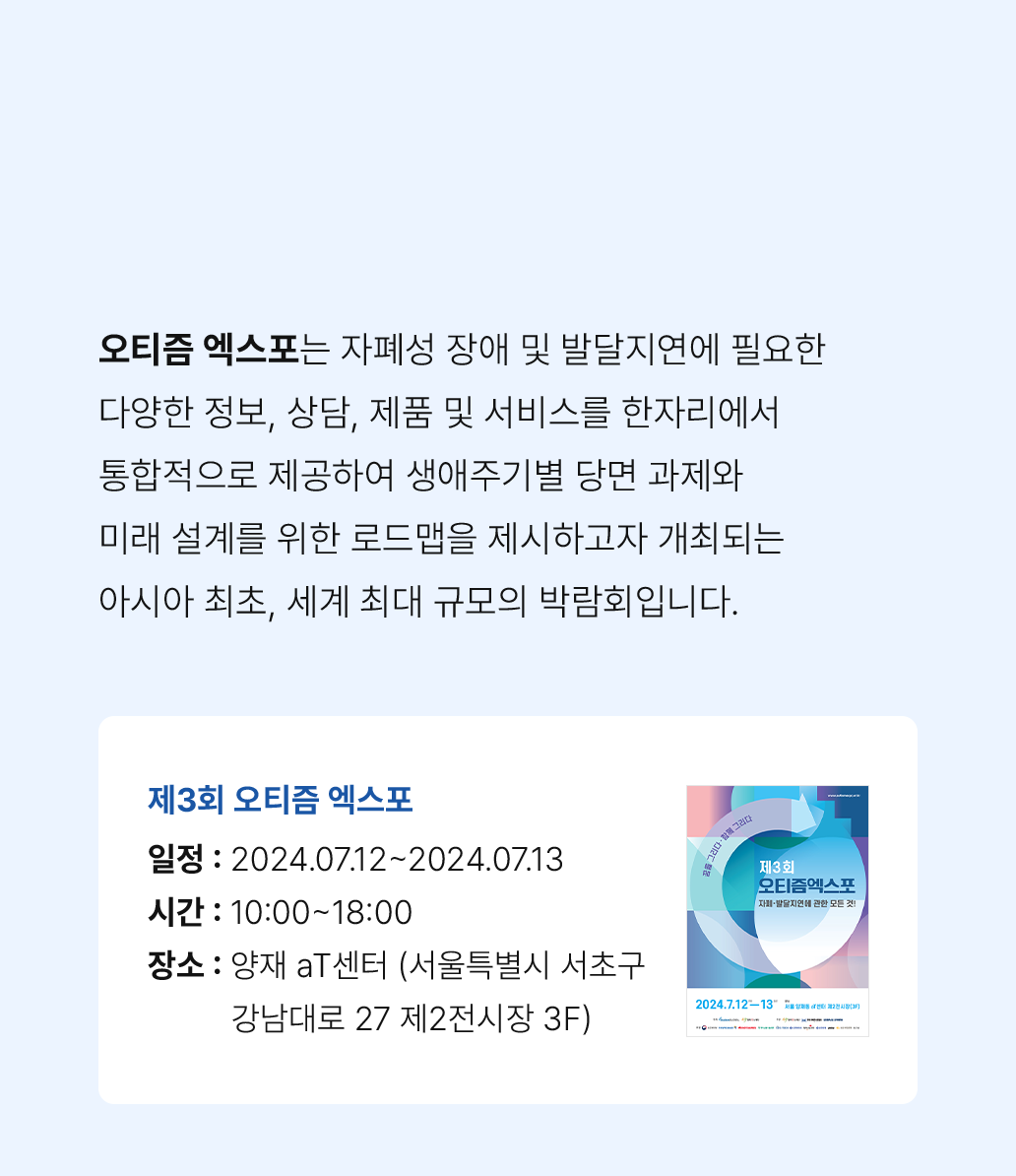 오티즘 엑스포는 자폐성 장애 및 발달지연에 필요한 다양한 정보, 상담, 제품 및 서비스를 한자리에서 통합적으로 제공하여 생애주기별 당면 과제와 미래 설계를 위한 로드맵을 제시하고자 개최되는 아시아 최초, 세계 최대 규모의 박람회입니다.
