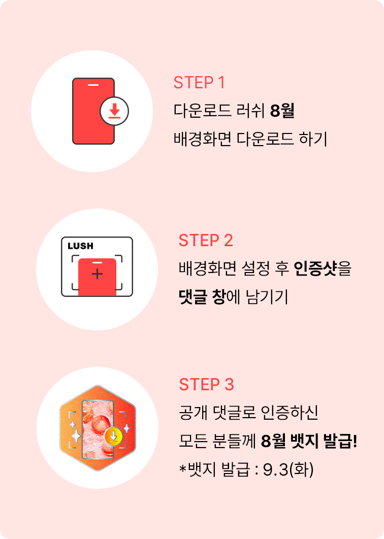 STEP 1 다운로드 러쉬 8월 배경화면 다운로드 하기 STEP 2 배경화면 설정 후 인증샷을 댓글 창에 남기기 STEP 3 공개 댓글로 인증하신 모든 분들께 8월 뱃지 발급! *뱃지 발급 : 9.3(화)
