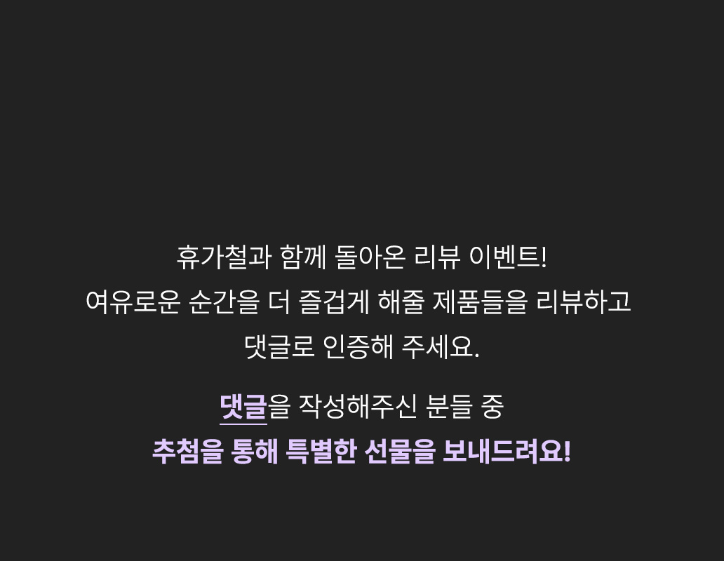 휴가철과 함께 돌아온 리뷰 이벤트! 여유로운 순간을 더 즐겁게 해줄 제품들을 리뷰하고 댓글로 인증해 주세요. 댓글을 작성해주신 분들 중 추첨을 통해 특별한 선물을 보내드려요!