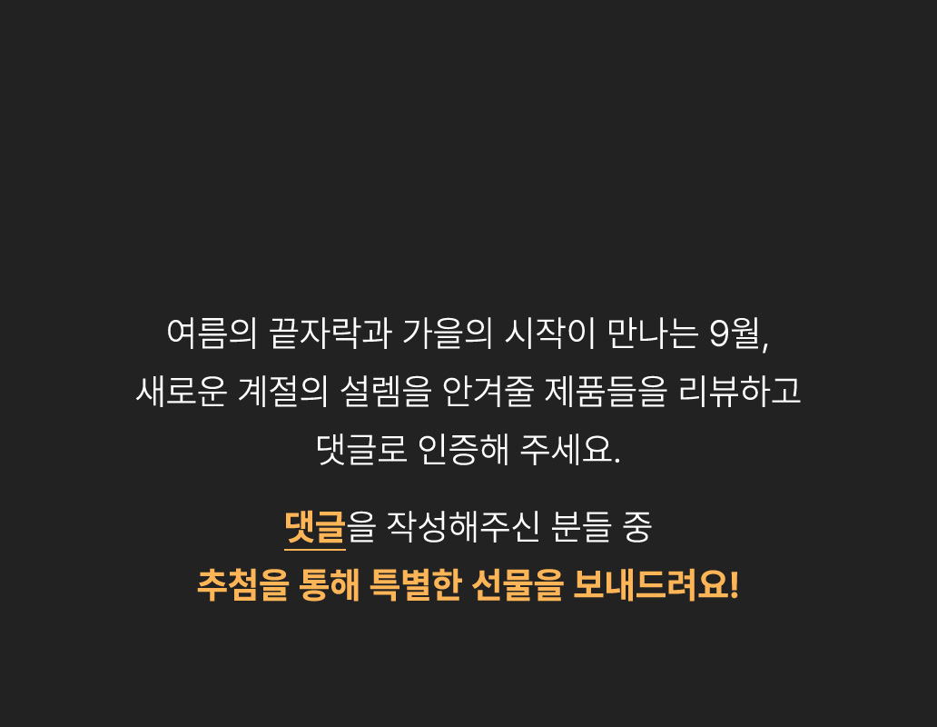 휴가철과 함께 돌아온 리뷰 이벤트! 여유로운 순간을 더 즐겁게 해줄 제품들을 리뷰하고 댓글로 인증해 주세요. 댓글을 작성해주신 분들 중 추첨을 통해 특별한 선물을 보내드려요!