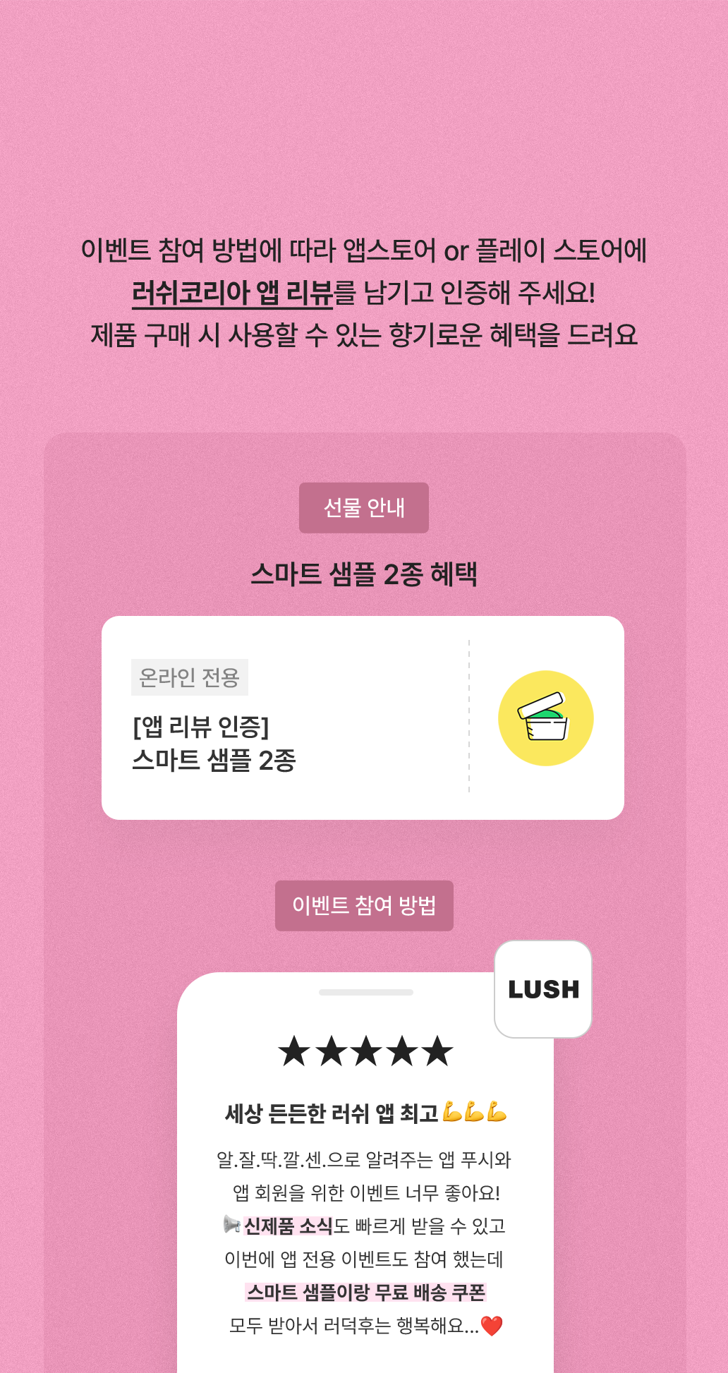 이벤트 참여 방법에 따라 앱스토어 or 플레이 스토어에 러쉬코리아 앱 리뷰를 남기고 인증해 주세요! 제품 구매 시 사용할 수 있는 향기로운 혜택을 드려요