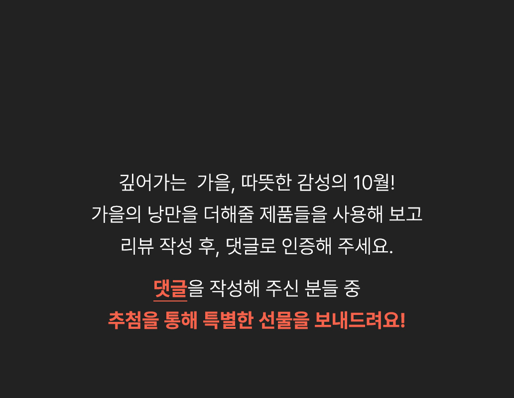 여름의 끝자락과 가을의 시작이 만나는 9월, 새로운 계절의 설렘을 안겨줄 제품들을 리뷰하고 댓글로 인증해 주세요. 댓글을 작성해주신 분들 중 추첨을 통해 특별한 선물을 보내드려요!