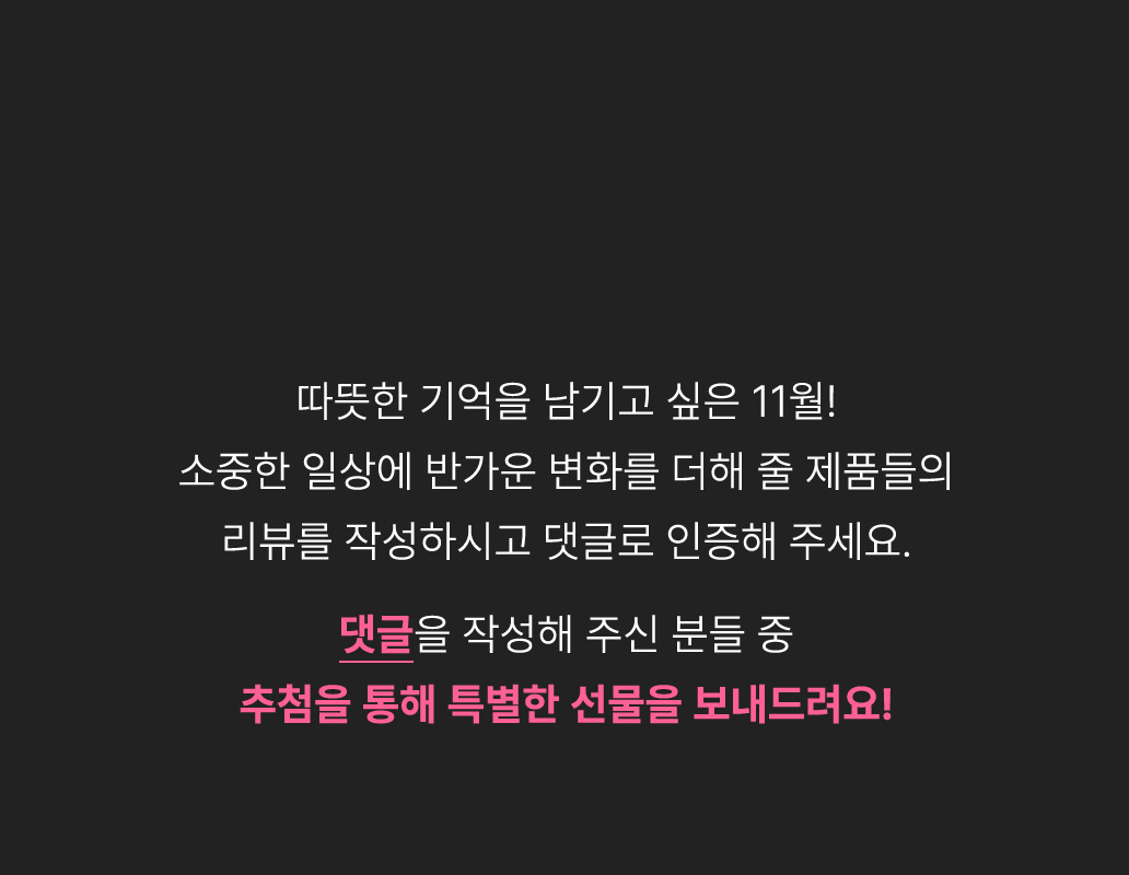 따뜻한 기억을 남기고 싶은 11월! 소중한 일상에 반가운 변화를 더해 줄 제품들의 리뷰를 작성하시고 댓글로 인증해 주세요. 댓글을 작성해주신 분들 중 추첨을 통해 특별한 선물을 보내드려요!