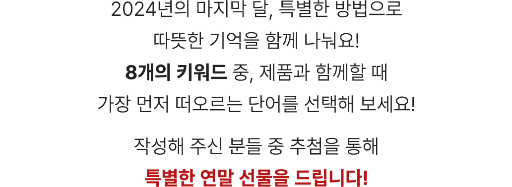 8개의 키워드 중 제품과 함께할 때 가장 먼저 떠오르는 단어를 선택해 보세요! 작성해 주신 분들 중 추첨을 통해 특별한 연말 선물을 드립니다!