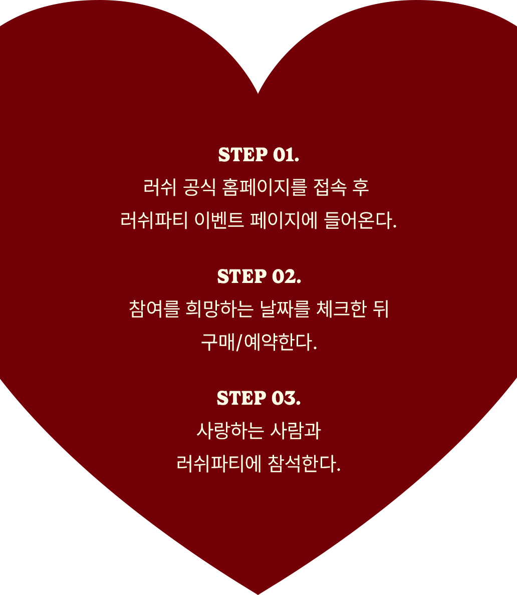 STEP 01.러쉬 공식 홈페이지를 접속 후 러쉬파티 이벤트 페이지에 들어온다. STEP 02.참여를 희망하는 날짜를 체크한 뒤 구매/예약한다. STEP 03.사랑하는 사람과 러쉬파티에 참석한다.
