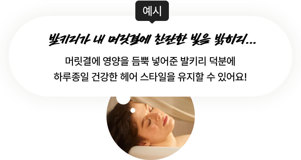 예시 : 머릿결에 영양을 듬뿍 넣어준 발키리 덕분에 하루종일 건강한 헤어 스타일을 유지할 수 있어요!