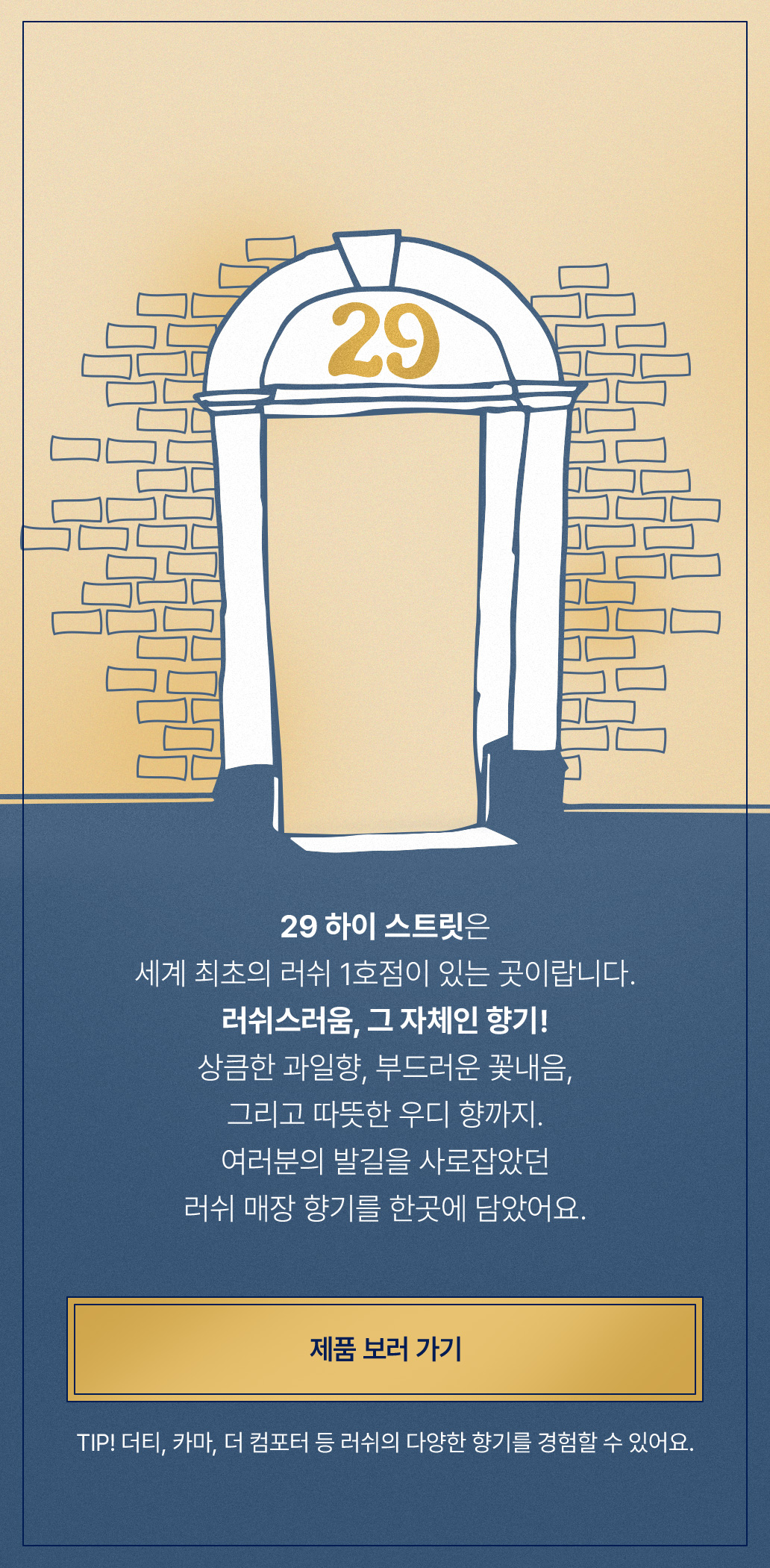 29 하이 스트릿은 세계 최초의 러쉬 1호점이 있는 곳이랍니다. 러쉬스러움, 그 자체인 향기! 상큼한 과일향, 부드러운 꽃내음, 그리고 따뜻한 우디 향까지. 여러분의 발길을 사로잡았던 러쉬 매장 향기를 한곳에 담았어요.