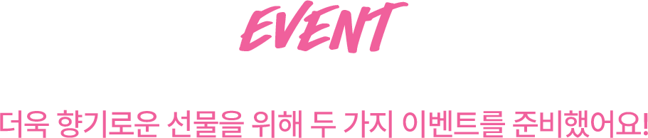 EVENT 더욱 향기로운 선물을 위해 두 가지 이벤트를 준비했어요!