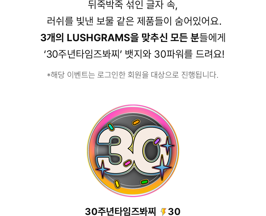 뒤죽박죽 섞인 글자 속, 러쉬를 빛낸 보물 같은 제품들이 숨어있어요. 3개의 LUSHGRAMS을 맞추신 모든 분들에게 30주년타임즈봐찌 뱃지와 30파워를 드려요!