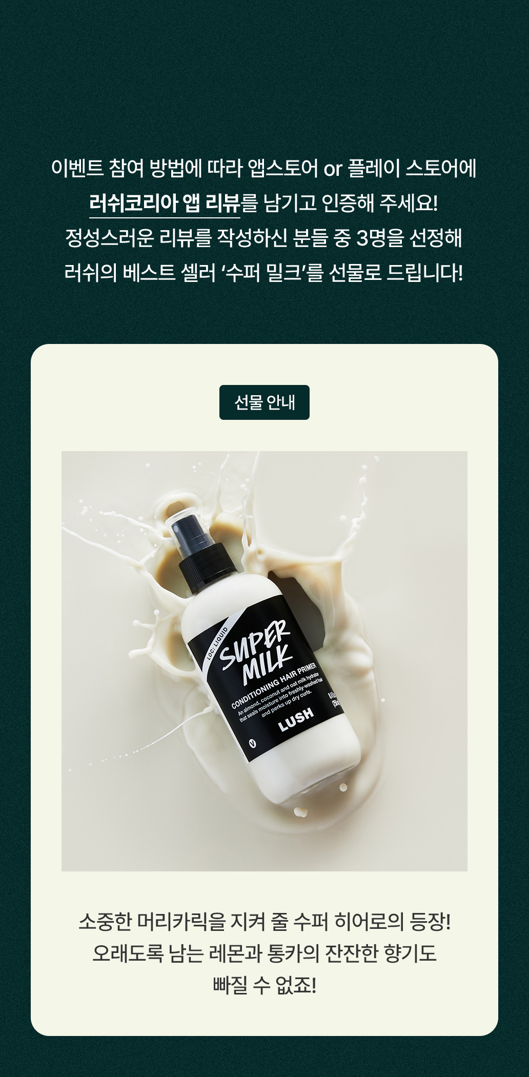 이벤트 참여 방법에 따라 앱스토어 or 플레이 스토어에 러쉬코리아 앱 리뷰를 남기고 인증해 주세요! 정성스러운 리뷰를 작성하신 분들 중 3명을 선정해 러쉬의 베스트 셀러 '수퍼밀크'를 선물로 드립니다 !