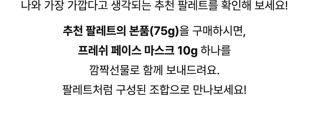 나와 가장 가깝다고 생각되는 추천 팔레트를 확인해 보세요! 추천 팔레트의 본품을 구매하시면 프레쉬 페이스 마스크 10g, 하나를 깜짝선물로 함께 보내드려요. 팔레트처럼 구성된 조합으로 만나보세요!