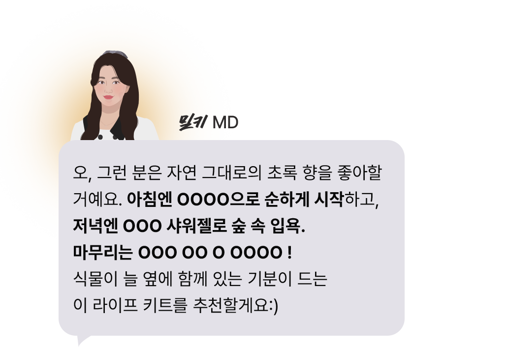 오, 그런 분은 자연 그대로의 초록 향을 좋아할 거예요. 아침엔 OOOO으로 순하게 시작하고, 저녁엔 OOO 샤워젤로 숲 속 입욕. 마무리는 OOO OO O OOOO ! 식물이 늘 옆에 함께 있는 기분이 드는 이 라이프 키트를 추천할게요:)