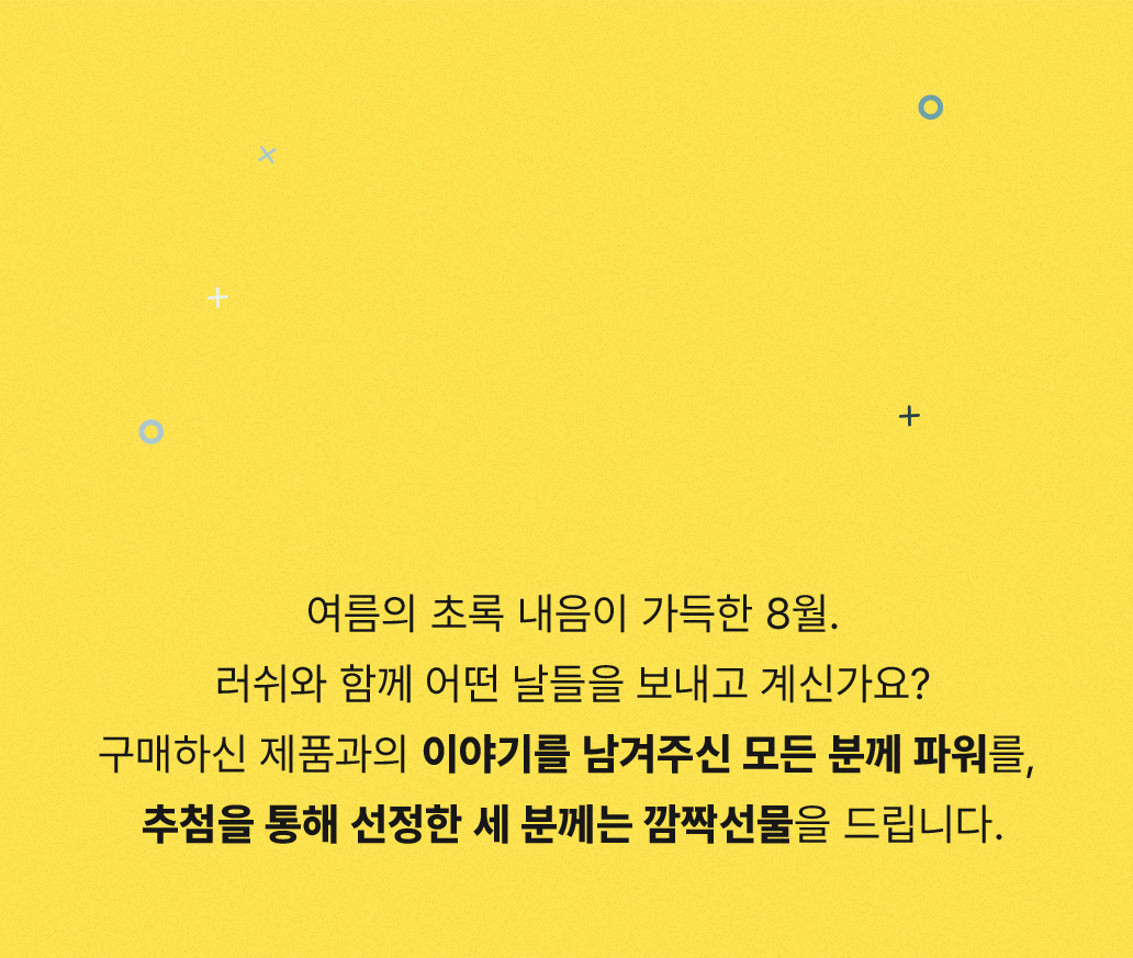 여름의 초록 내음이 가득한 8월. 러쉬와 함께 어떤 날들을 보내고 계신가요? 구매하신 제품과의 이야기를 남겨주신 모든 분께 파워를, 추첨을 통해 선정한 세 분께는 깜짝선물을 드립니다.