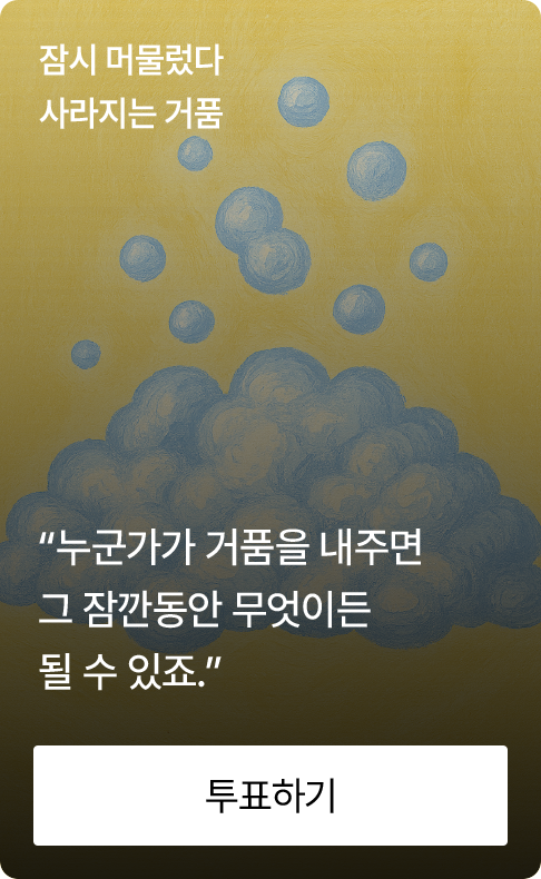 잠시 머물렀다 사라지는 거품 “누군가가 거품을 내주면 그 잠깐동안 나는 무엇이든 될 수 있죠.”