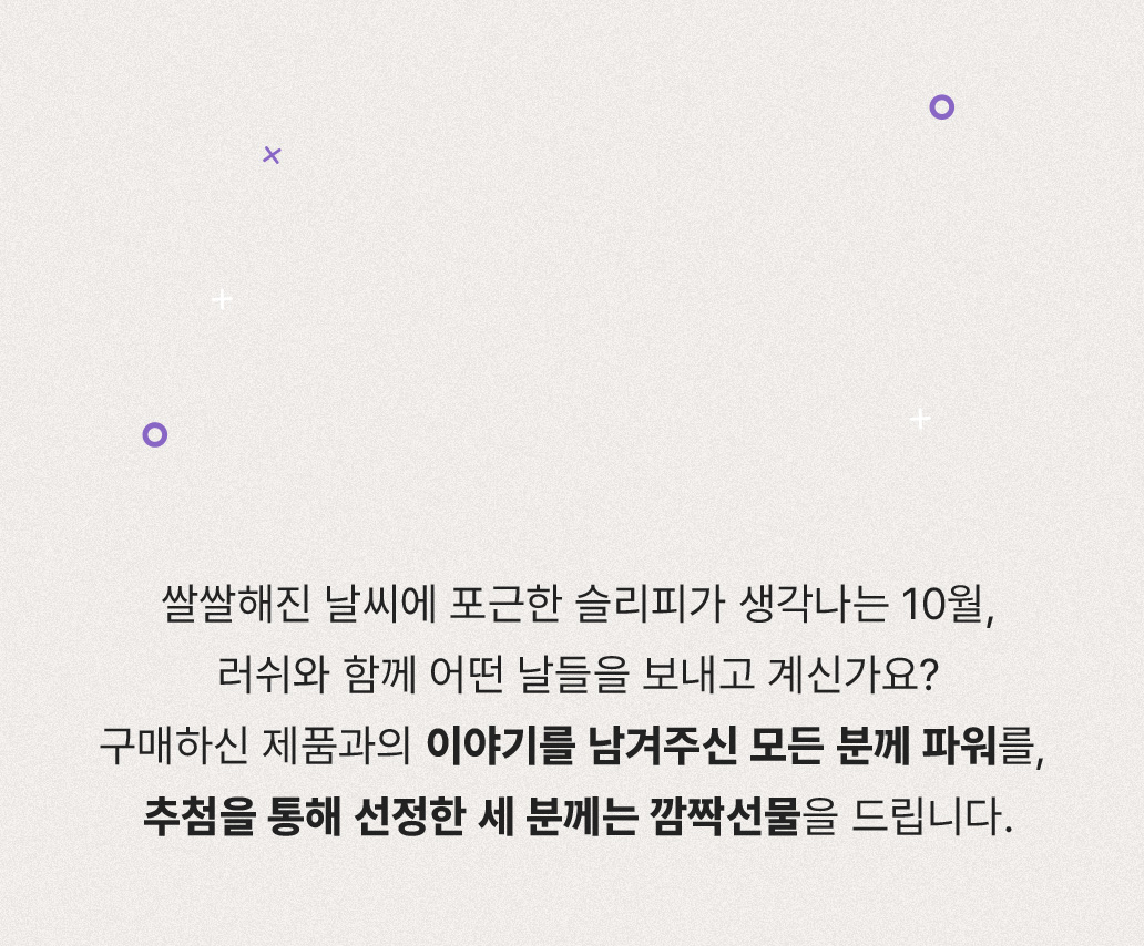 여름의 초록 내음이 가득한 8월. 러쉬와 함께 어떤 날들을 보내고 계신가요? 구매하신 제품과의 이야기를 남겨주신 모든 분께 파워를, 추첨을 통해 선정한 세 분께는 깜짝선물을 드립니다.