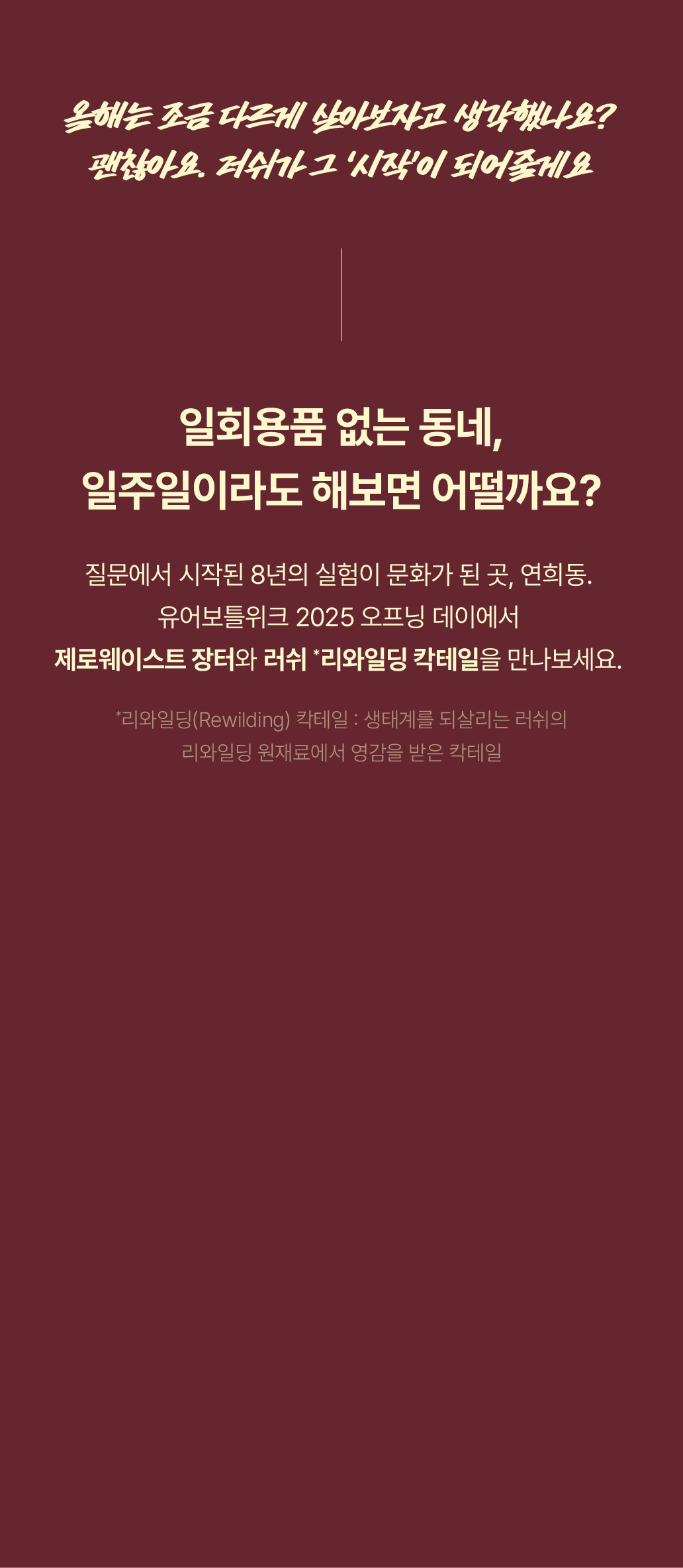 일회용품 없는 동네, 일주일이라도 해보면 어떨까요? 질문에서 시작된 8년의 실험이 문화가 된 곳, 연희동. 유어보틀위크 2025 오프닝 데이에서 제로웨이스트 장터와 러쉬 *리와일딩 칵테일을 만나보세요.
