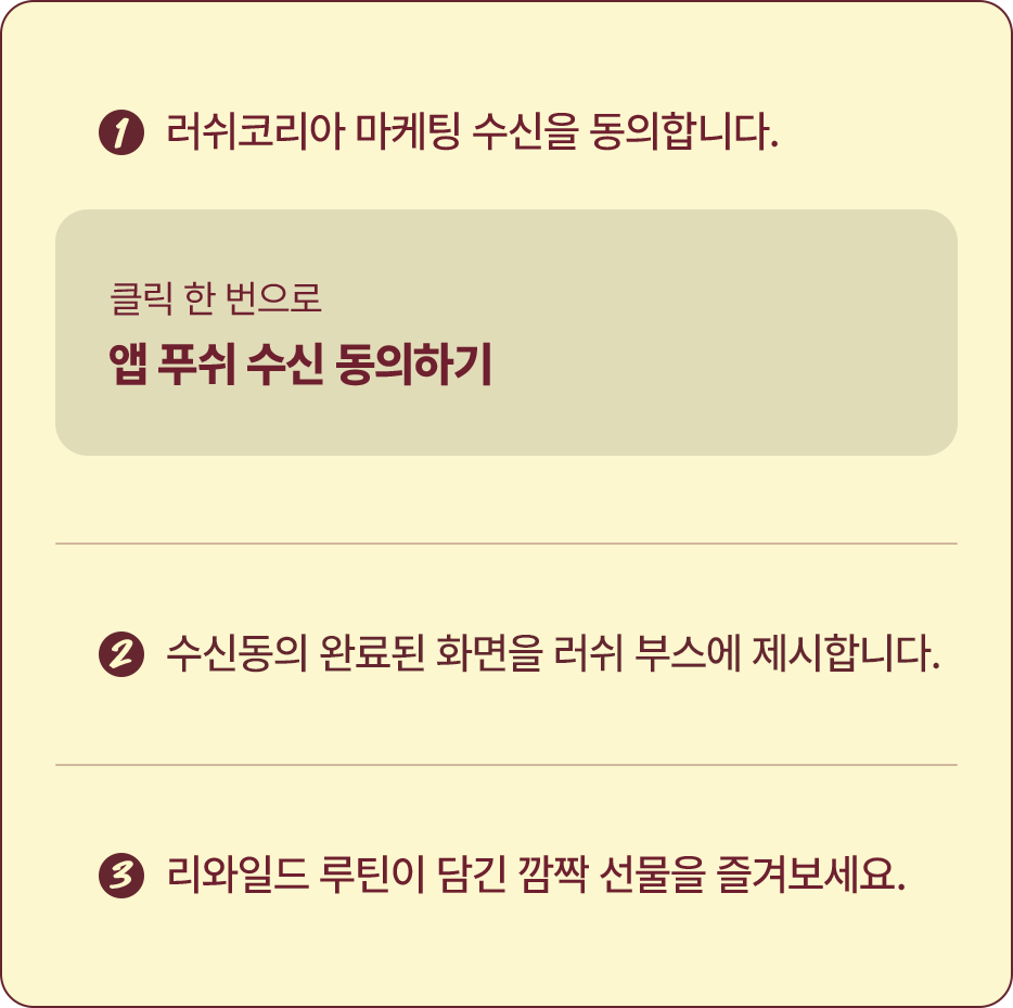 1.러쉬코리아 마케팅 수신을 동의합니다. / 2.수신동의 완료된 화면을 러쉬 부스에 제시합니다. / 3.리와일드 루틴이 담긴 깜짝 선물을 즐겨보세요.