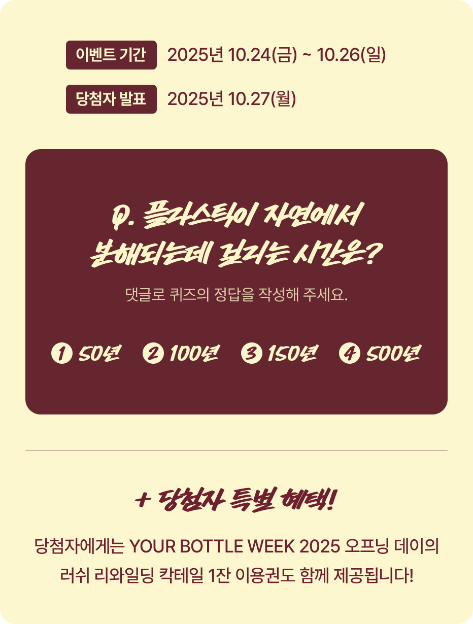 Q.플라스틱이 자연에서 분해되는데 걸리는 시간은? (댓글로 퀴즈의 정답을 작성해 주세요.) 1.50년 2.100년 3.150년 4.200년 / 당첨자에게는 YOUR BOTTLE WEEK 2025 오프닝 데이의 러쉬 리와일딩 칵테일 1잔 이용권도 함께 제공됩니다!