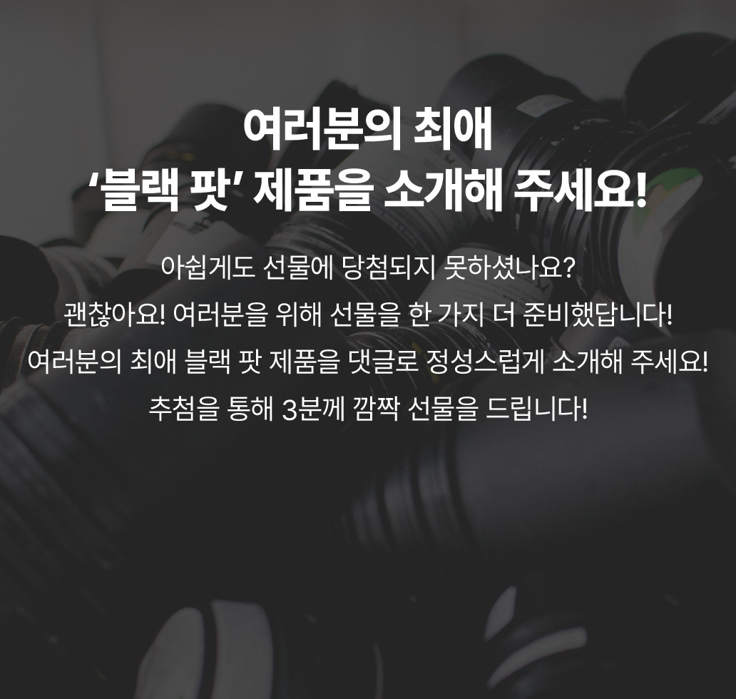 아쉽게도 선물에 당첨되지 못하셨나요? 괜찮아요! 여러분을 위해 선물을 한 가지 더 준비했답니다! 여러분의 최애 블랙 팟 제품을 댓글로 정성스럽게 소개해 주세요! 추첨을 통해 3분께 깜짝 선물을 드립니다!