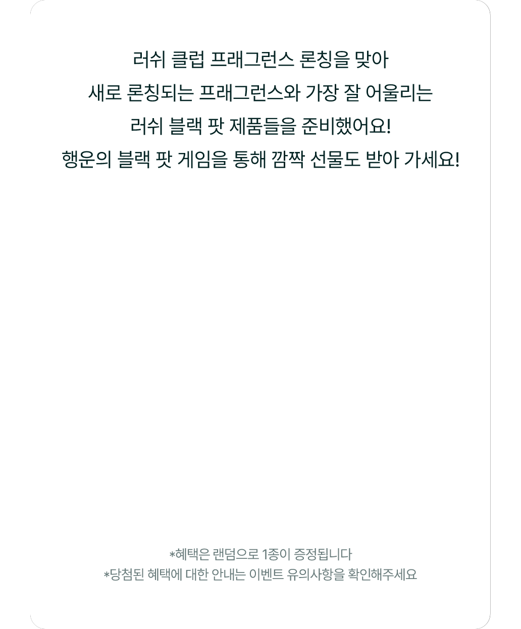 러쉬 클럽 프래그런스 론칭을 맞아 새로 론칭되는 프래그런스와 가장 잘 어울리는 러쉬 블랙 팟 제품들을 준비했어요! 행운의 블랙 팟 게임을 통해 깜짝 선물도 받아 가세요!