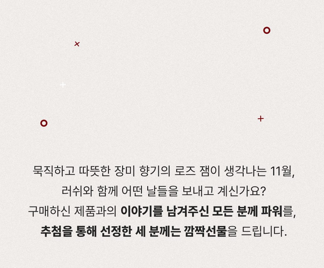 묵직하고 따뜻한 장미 향기의 로즈 잼이 생각나는 11월, 러쉬와 함께 어떤 날들을 보내고 계신가요? 구매하신 제품과의 이야기를 남겨주신 모든 분께 파워를, 추첨을 통해 선정한 세 분께는 깜짝선물을 드립니다.