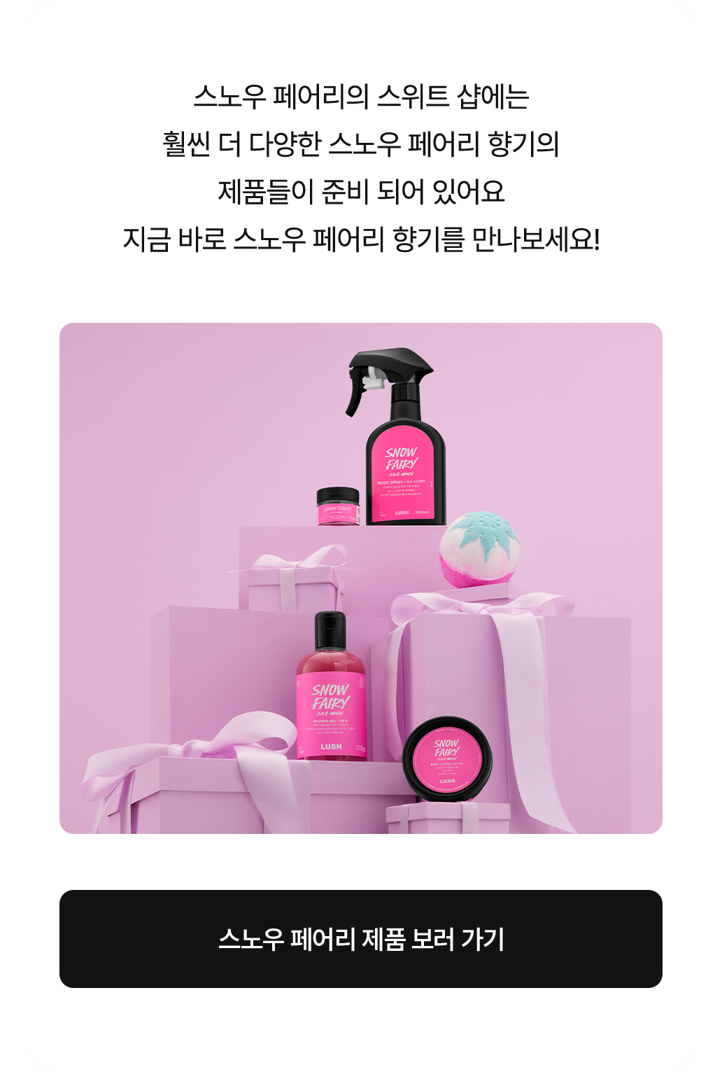 스노우 페어리의 스위트 샵에는 훨씬 더 다양한 스노우 페어리 향기의 제품들이 준비 되어 있어요 지금 바로 스노우 페어리 향기를 만나보세요!