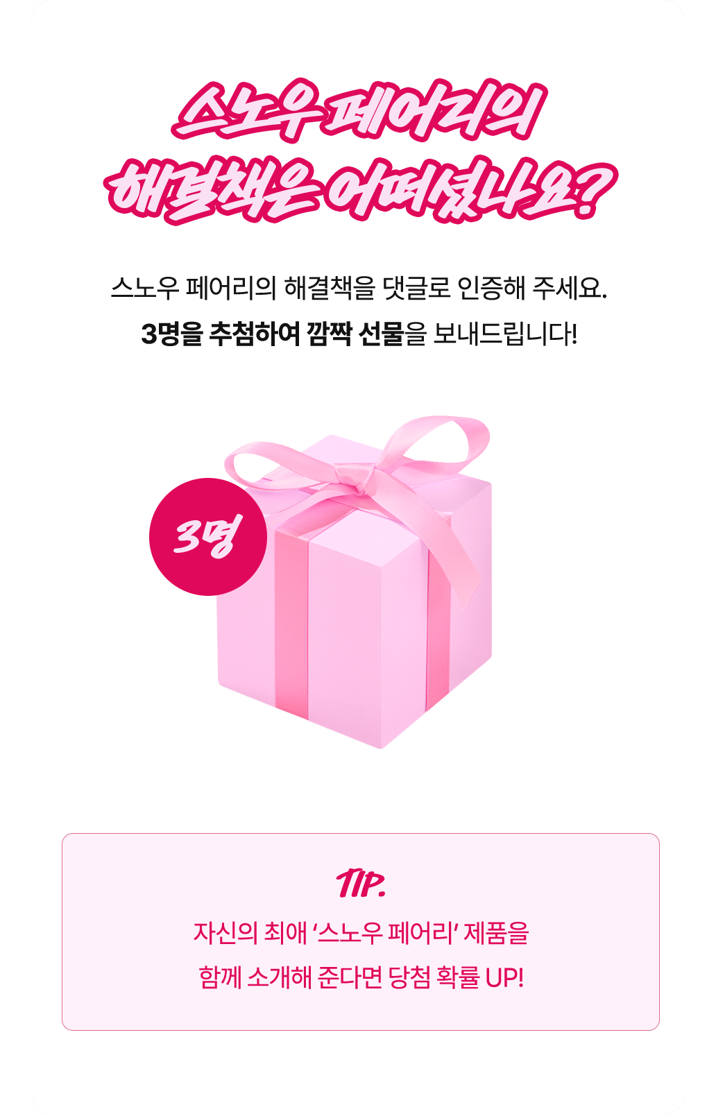 스노우 페어리의 해결책을 댓글로 인증해 주세요. 3명을 추첨하여 깜짝 선물을 보내드립니다! 자신의 최애 스노우 페어리 제품을 함께 소개해 준다면 당첨 확률
			UP!