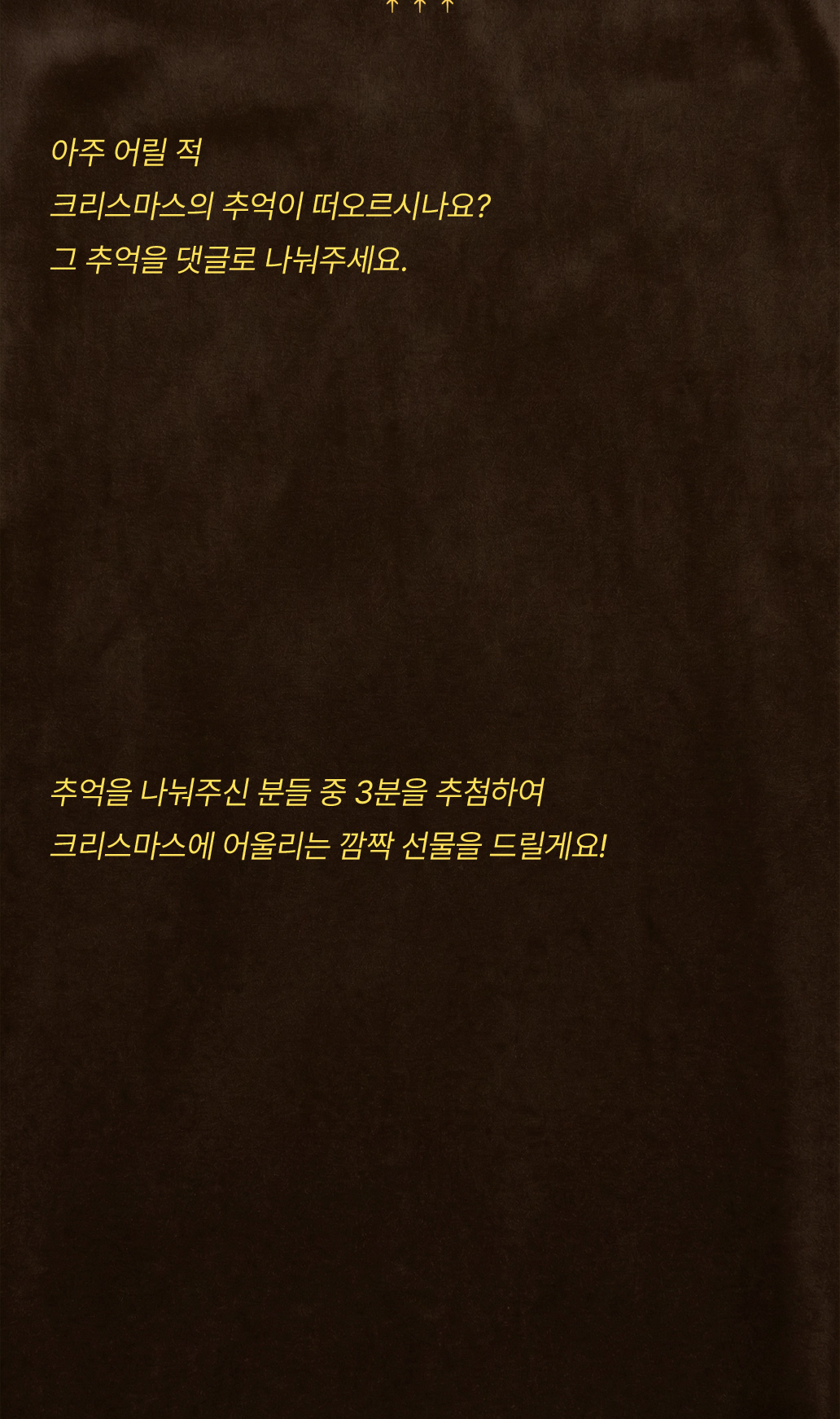 아주 어릴 적 크리스마스의 추억이 떠오르시나요? 그 추억을 댓글로 나눠주세요. 추억을 나눠주신 분들 중 3분을 추첨하여 크리스마스에 어울리는 깜짝 선물을 드릴게요!