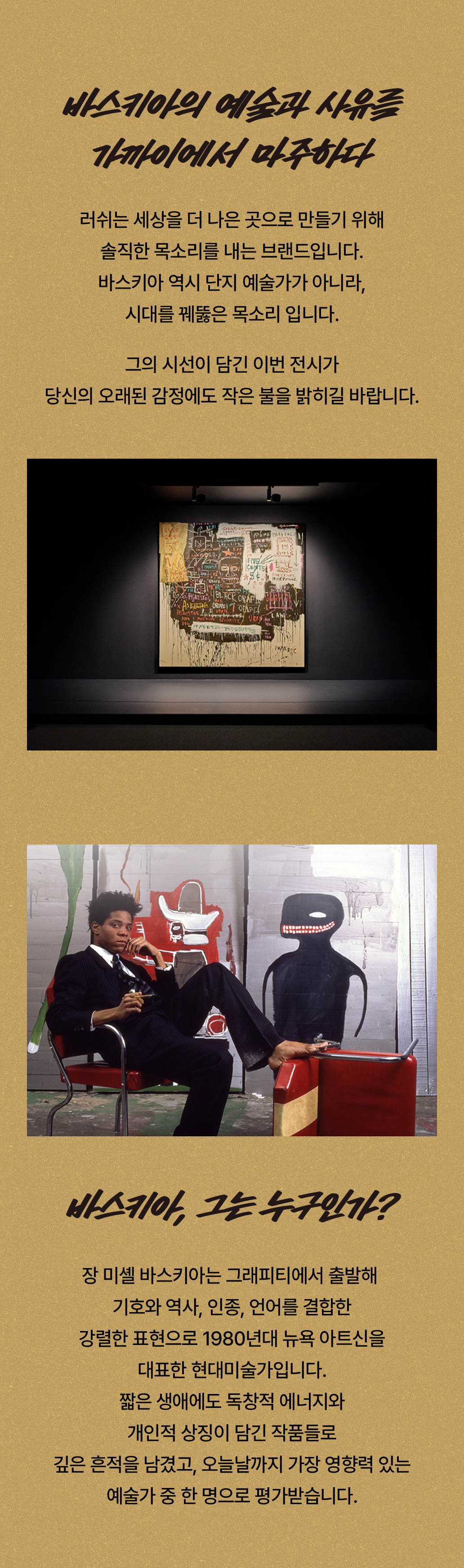 바스키아의 예술과 사유를 가까이에서 마주하다/ 러쉬는 세상을 더 나은 곳으로 만들기 위해 솔직한 목소리를 내는 브랜드입니다. 바스키아 역시 단지 예술가가 아니라, 시대를 꿰뚫은 목소리 입니다. 그의 시선이 담긴 이번 전시가 당신의 오래된 감정에도 작은 불을 밝히길 바랍니다.