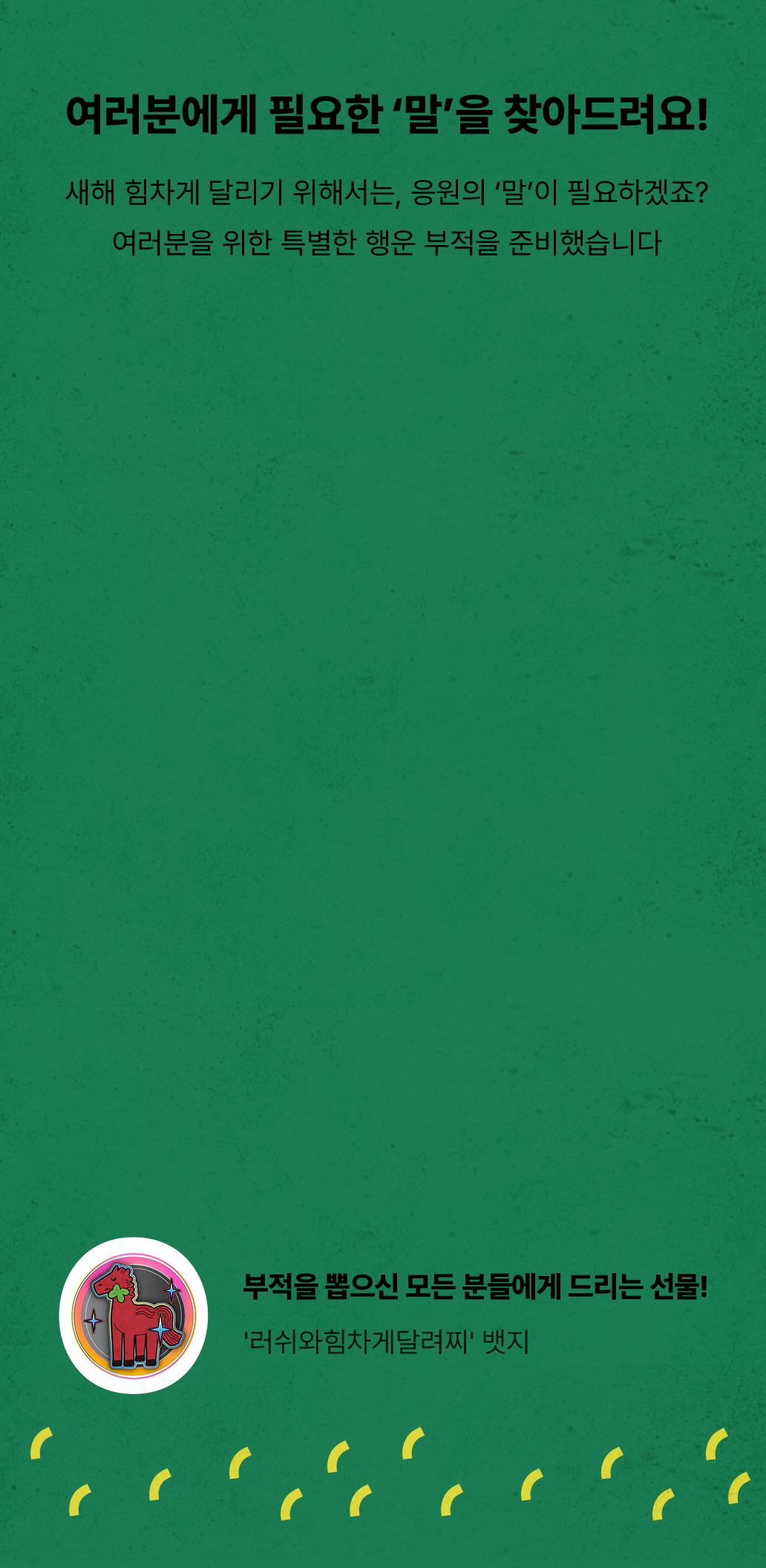 새해 힘차게 달리기 위해서는, 응원의 말이 필요하겠죠? 여러분을 위한 특별한 행운 부적을 준비했습니다 / 부적을 뽑으신 모든 분들에게 선물! '러쉬와힘차게달려찌' 뱃지