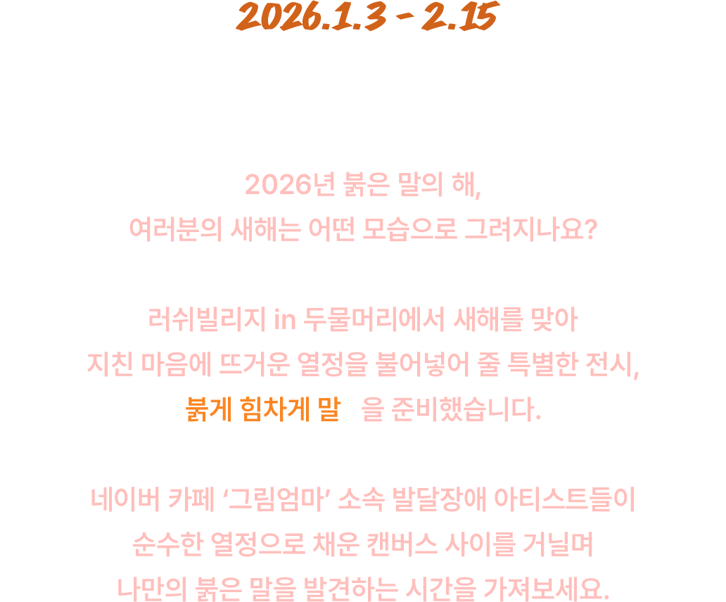 2026.1.3 -2.15 2026년 붉은 말의 해, 여러분의 새해는 어떤 모습으로 그려지나요? 러쉬빌리지 in 두물머리에서 새해를 맞아 지친 마음에 뜨거운 열정을 불어넣어 줄 특별한 전시, 붉게 힘차게 말을 준비했습니다.