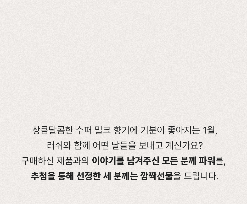 상큼달콤한 수퍼 밀크 향기에 기분이 좋아지는 1월, 러쉬와 함께 어떤 날들을 보내고 계신가요? 구매하신 제품과의 이야기를 남겨주신 모든 분께 파워를, 추첨을 통해 선정한 세 분께는 깜짝선물을 드립니다.