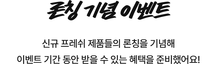 론칭 기념 이벤트/ 신규 프레쉬 제품들의 론칭을 기념해 이벤트 기간 동안 받을 수 있는 혜택을 준비했어요!