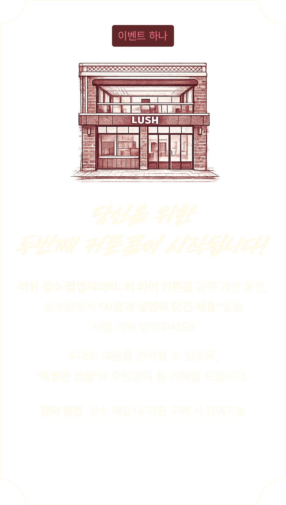러쉬 성수 팝업씨어터: 비 마이 커튼콜 공연 기간 동안, 성수점에서 사랑과 설렘이 담긴 제품들을 사랑 가득 담아주세요! 무대의 여운을 간직할 수 있도록, 특별한 선물의 주인공이 될 기회를 드립니다