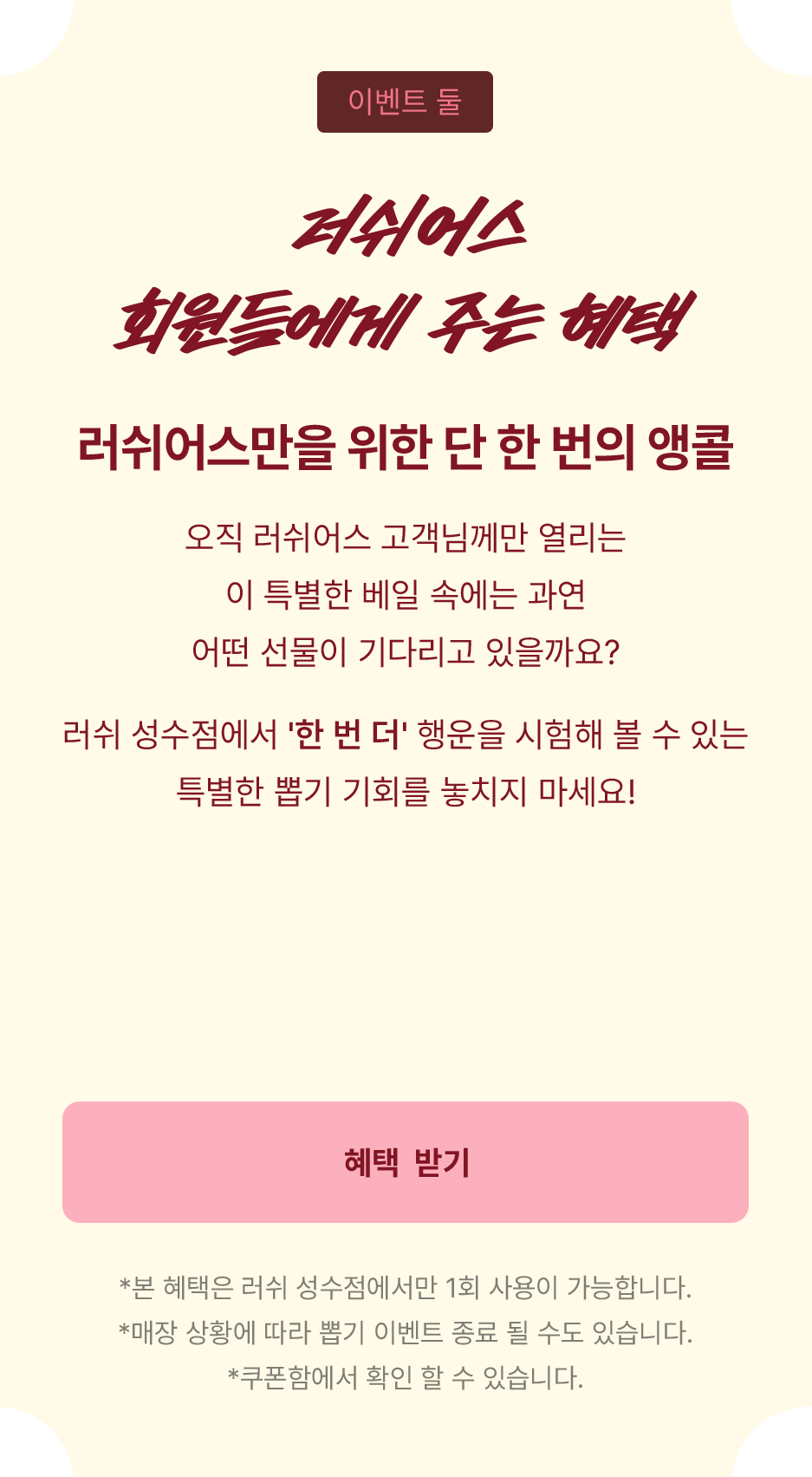 오직 러쉬어스 고객님께만 열리는 이 특별한 베일 속에는 과연 어떤 선물이 기다리고 있을까요? 러쉬 성수점에서 한번 더 행운을 시험해 볼 수 있는 특별한 뽑기 기회를 놓치지 마세요!