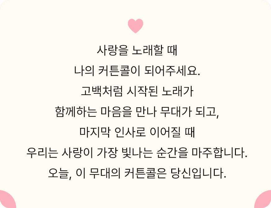사랑을 노래할 때 나의 커튼콜이 되어주세요. 고백처럼 시작된 노래가 함께하는 마음을 만나 무대가 되고, 마지막 인사로 이어질 때 우리는 사랑이 가장 빛나는 순간을 마주합니다. 오늘, 이 무대의 커튼콜은 당신입니다.
