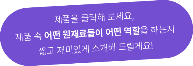 제품을 클릭해 보세요, 제품 속 어떤 원재료들이 어떤 역할을 하는지 짧고 재미있게 소개해 드릴게요!
