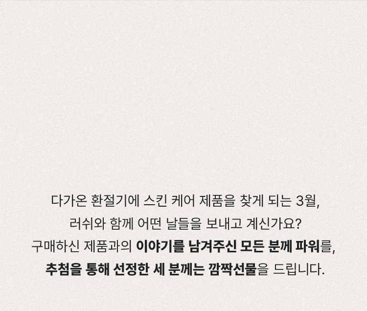 다가온 환절기에 스킨케어 제품을 찾게되는 3월, 러쉬와 함께 어떤 날들을 보내고 계신가요? 구매하신 제품과의 이야기를 남겨주신 모든 분께 파워를, 추첨을 통해 선정한 세 분께는 깜짝선물을 드립니다.
