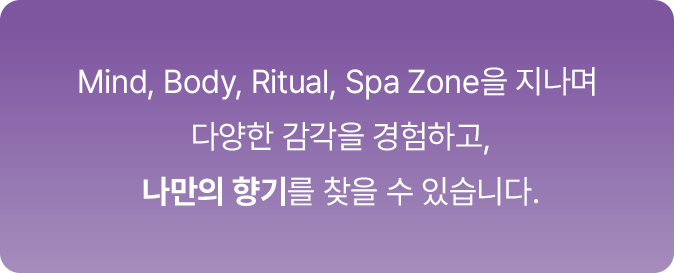 Mind, Body, Ritual, Spa Zone을 지나며 다양한 감각을 경험하고, 나만의 향기를 찾을 수 있습니다.