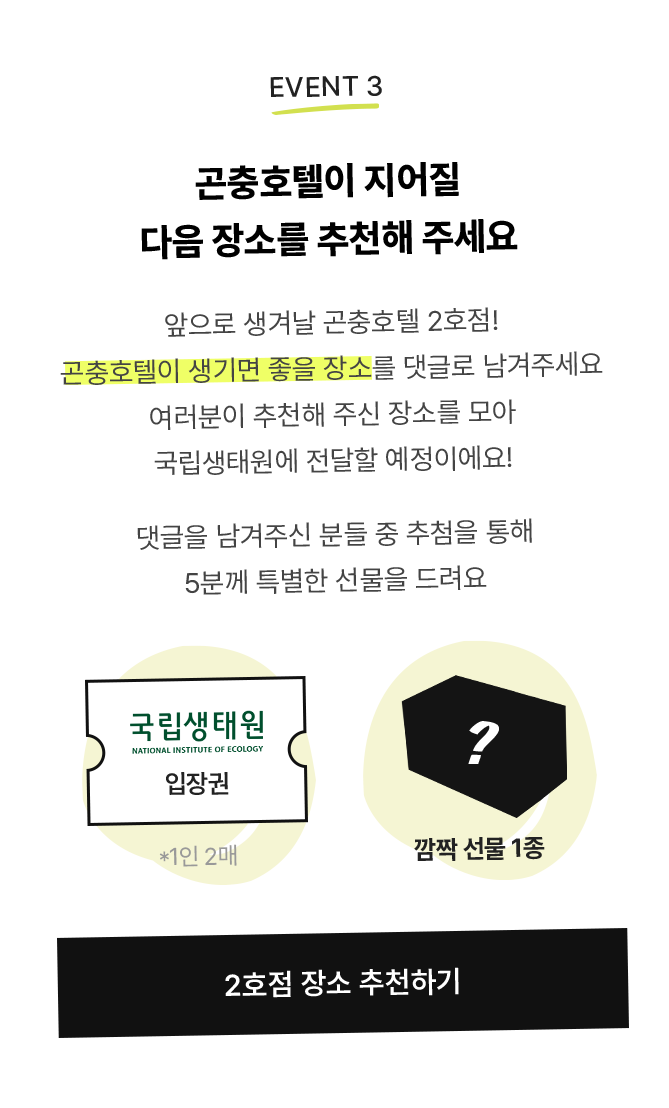 앞으로 생겨날 곤충호텔 2호점! 곤충호텔이 생기면 좋을 장소를 댓글로 남겨주세요 여러분이 추천해 주신 장소를 모아 국립생태원에 전달할 예정이에요! 댓글을 남겨주신 분들 중 추첨을 통해 5분께 특별한 선물을 드려요/ 국립생태원 입장권, 깜짝 선물 1종
