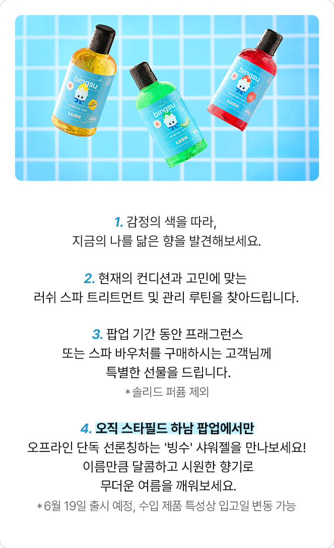 1. 감정의 색을 따라, 지금의 나를 닮은 향을 발견해보세요. 2. 현재의 컨디션과 고민에 맞는 러쉬 스파 트리트먼트 및 관리 루틴을 찾아드립니다. 3. 팝업 기간 동안 프래그런스 또는 스파 바우처를 구매하시는 고객님께 특별한 선물을 드립니다. 4. 오직 스타필드 하남 팝업에서만 오프라인 단독 선론칭하는 '빙수' 샤워젤을 만나보세요! 이름만큼 달콤하고 시원한 향기로 무더운 여름을 깨워보세요.