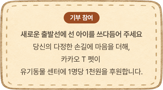 새로운 출발선에 선 아이를 쓰다듬어 주세요 당신의 다정한 손길에 마음을 더해, 카카오 T 펫이 유기동물 센터에 1명당 1천원을 후원합니다.