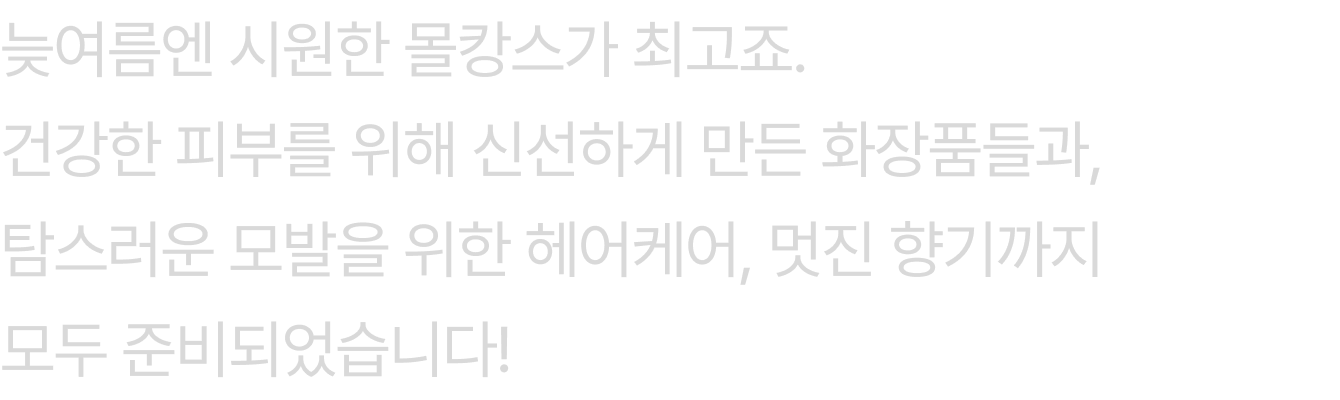 늦여름엔 시원한 몰캉스가 최고죠. 건강한 피부를 위해 신선하게 만든 화장품들과, 탐스러운 모발을 위한 헤어케어, 멋진 향기까지 모두 준비되었습니다!