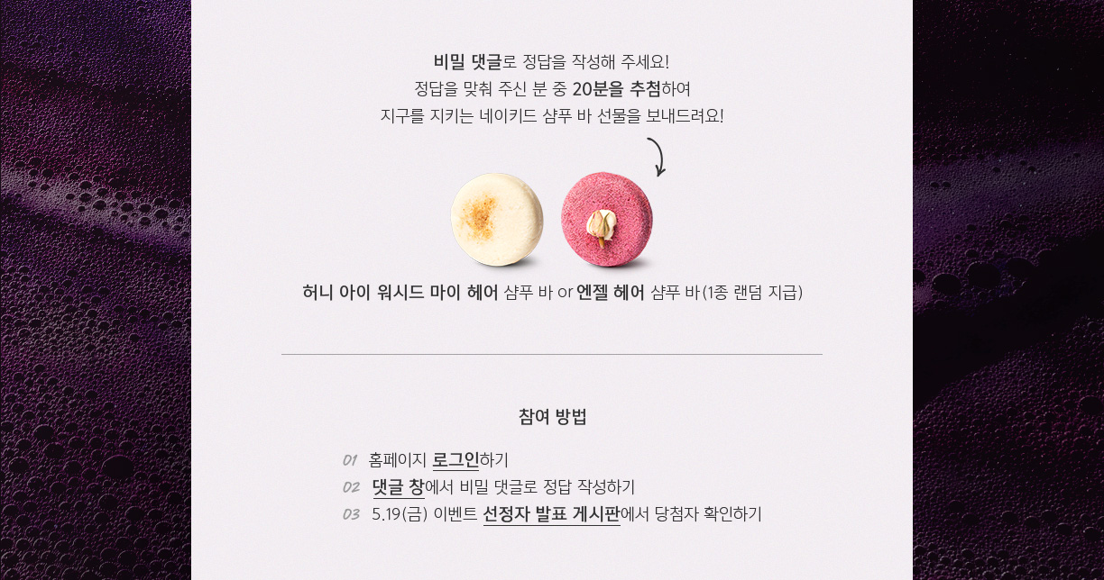 비밀 댓글로 정답을 작성해 주세요! 비밀 댓글로 정답을 작성해 주세요! 
        정답을 맞춰 주신 분 중 20분을 추첨하여 지구를 지키는 네이키드 샴푸 바 선물을 보내드려요! 허니 아이 워시드 마이 헤어 샴푸 바 or 엔젤 헤어 샴푸 바(1종 랜덤 지급)