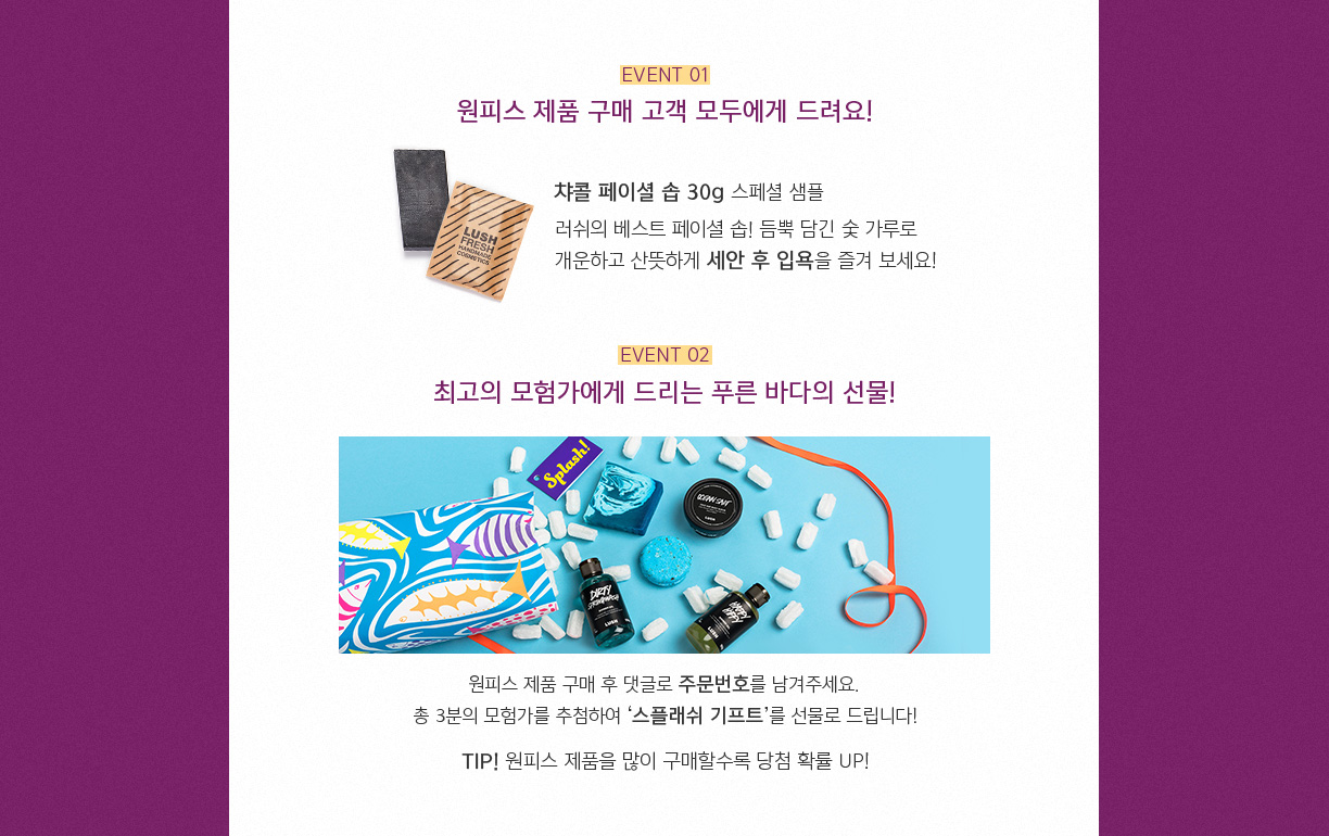 EVENT 01 원피스 제품 구매 고객 모두에데 드려요! 챠콜 페이셜 솝 30g 스페션 샘플 러쉬의 베스트 페이셜 솝! 듬뿍 담긴 숯 가루로 개운하고 산뜻하게 세안 후 입욕을 즐겨 보세요! EVENT 02 최고의 모험가에게 드리는 푸른 바다의 선물! 원피스 제품 구매 후 댓글로 주문번호를 남겨주세요. 총 3분의 모험가를 추천하여 '스플래쉬 기프트'를 선물로 드립니다! TIP! 원피스 제품을 많이 구매할수록 당첨 확률 UP!