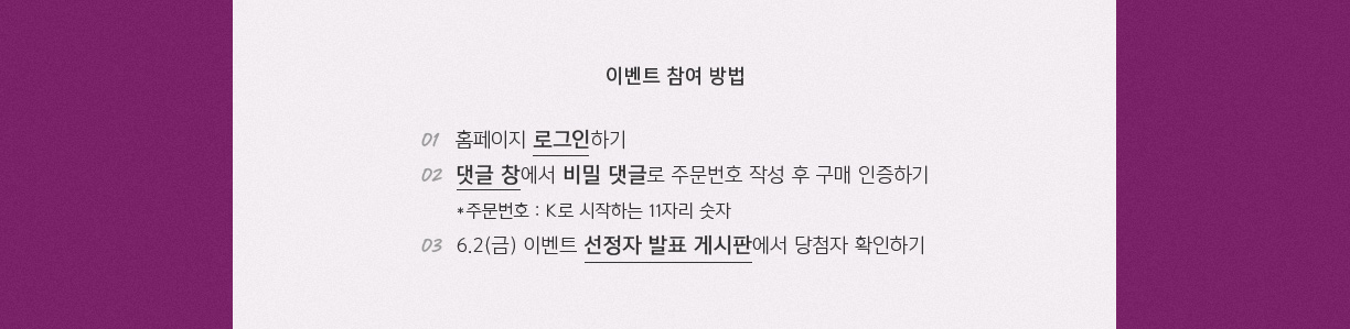 이벤트 참여 방법 01 홈페이지 로그인하기 02 댓글 창에서 비밀 댓글로 주문번호 작성 후 구매 인증하기 *주문버호 : K로 시작하는 11자리 숫자 03 6.2(금) 이벤트 선정자 발표 게시판에서 당첨자 확인하기